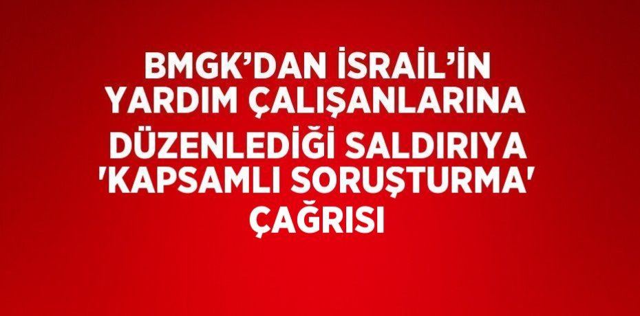 BMGK’DAN İSRAİL’İN YARDIM ÇALIŞANLARINA DÜZENLEDİĞİ SALDIRIYA 'KAPSAMLI SORUŞTURMA' ÇAĞRISI