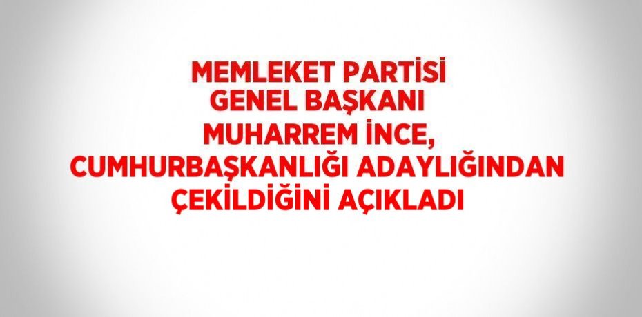 MEMLEKET PARTİSİ GENEL BAŞKANI MUHARREM İNCE, CUMHURBAŞKANLIĞI ADAYLIĞINDAN ÇEKİLDİĞİNİ AÇIKLADI