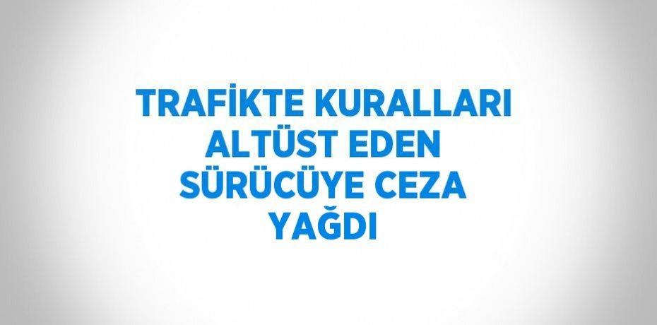 TRAFİKTE KURALLARI ALTÜST EDEN SÜRÜCÜYE CEZA YAĞDI