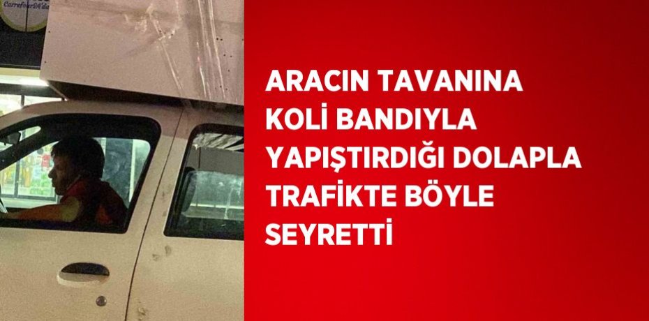 ARACIN TAVANINA KOLİ BANDIYLA YAPIŞTIRDIĞI DOLAPLA TRAFİKTE BÖYLE SEYRETTİ