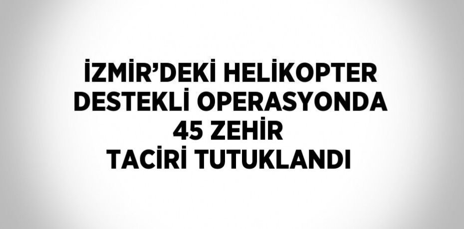 İZMİR’DEKİ HELİKOPTER DESTEKLİ OPERASYONDA 45 ZEHİR TACİRİ TUTUKLANDI