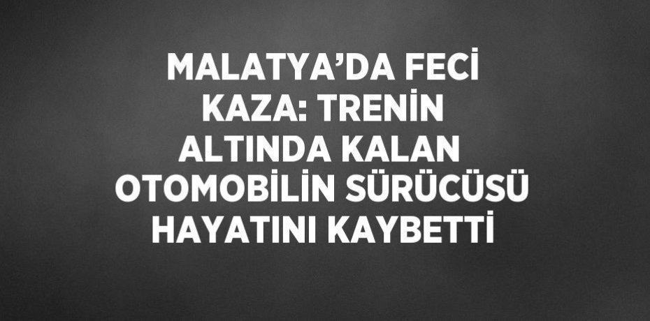 MALATYA’DA FECİ KAZA: TRENİN ALTINDA KALAN OTOMOBİLİN SÜRÜCÜSÜ HAYATINI KAYBETTİ