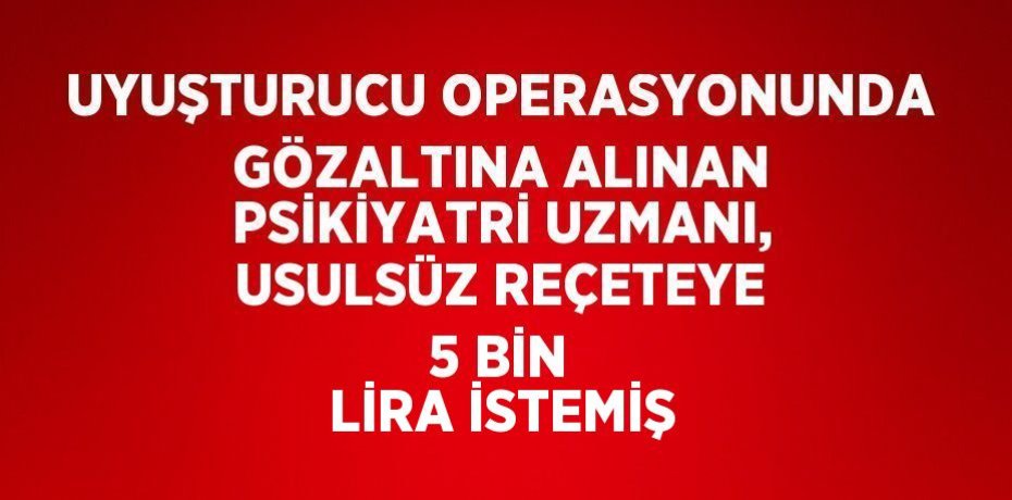 UYUŞTURUCU OPERASYONUNDA GÖZALTINA ALINAN PSİKİYATRİ UZMANI, USULSÜZ REÇETEYE 5 BİN LİRA İSTEMİŞ