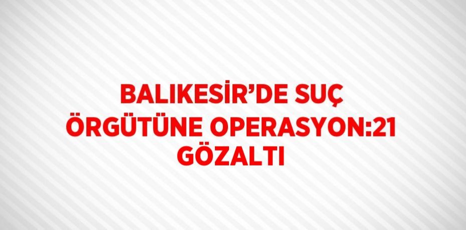 BALIKESİR’DE SUÇ ÖRGÜTÜNE OPERASYON:21 GÖZALTI