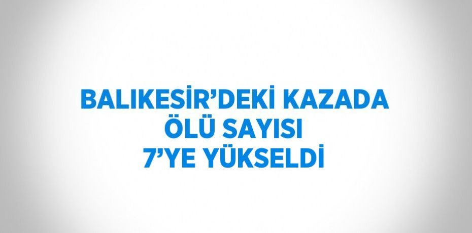 BALIKESİR’DEKİ KAZADA ÖLÜ SAYISI 7’YE YÜKSELDİ