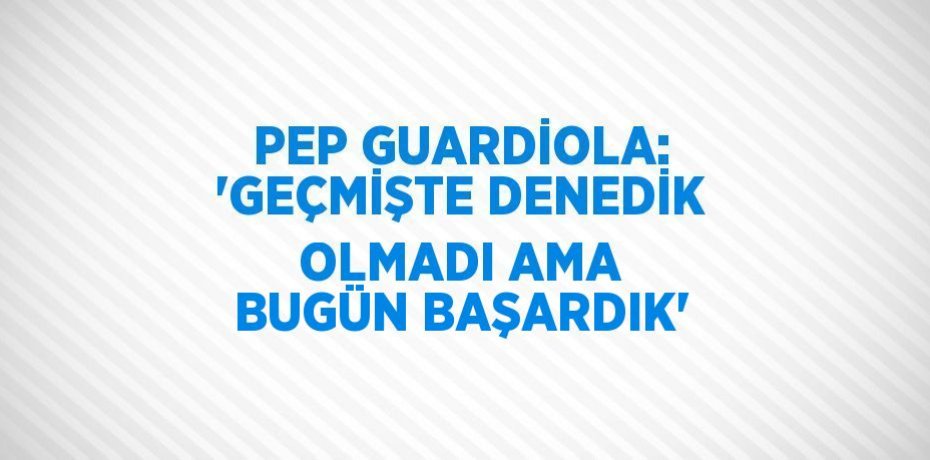 PEP GUARDİOLA: 'GEÇMİŞTE DENEDİK OLMADI AMA BUGÜN BAŞARDIK'
