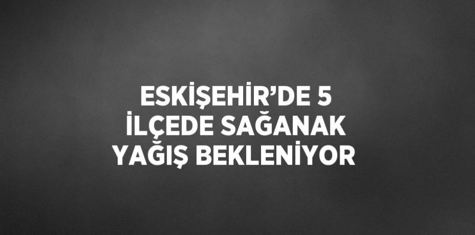 ESKİŞEHİR’DE 5 İLÇEDE SAĞANAK YAĞIŞ BEKLENİYOR