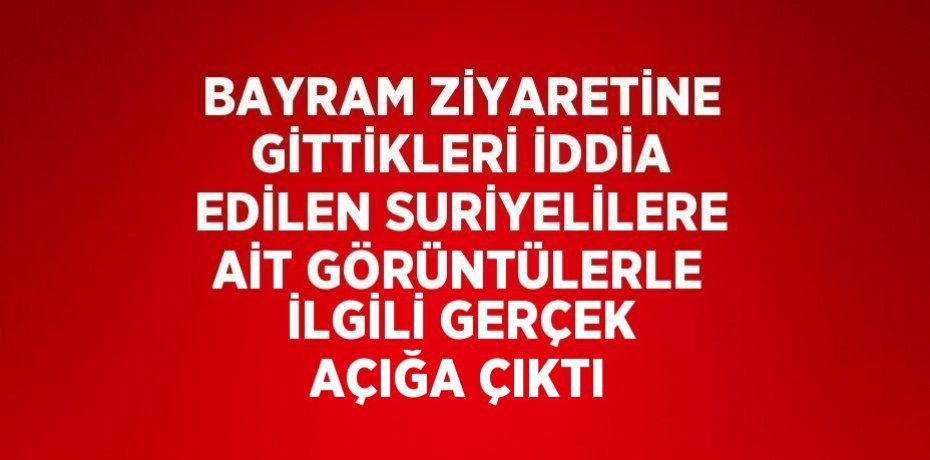 BAYRAM ZİYARETİNE GİTTİKLERİ İDDİA EDİLEN SURİYELİLERE AİT GÖRÜNTÜLERLE İLGİLİ GERÇEK AÇIĞA ÇIKTI