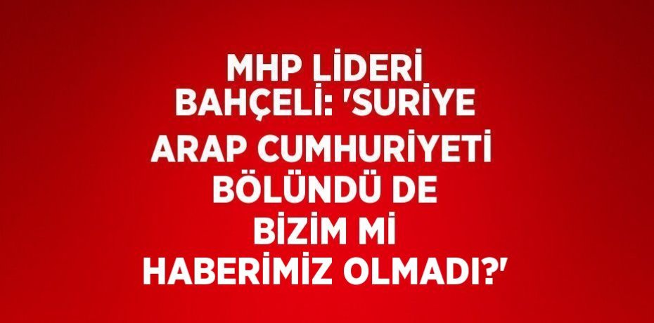 MHP LİDERİ BAHÇELİ: 'SURİYE ARAP CUMHURİYETİ BÖLÜNDÜ DE BİZİM Mİ HABERİMİZ OLMADI?'
