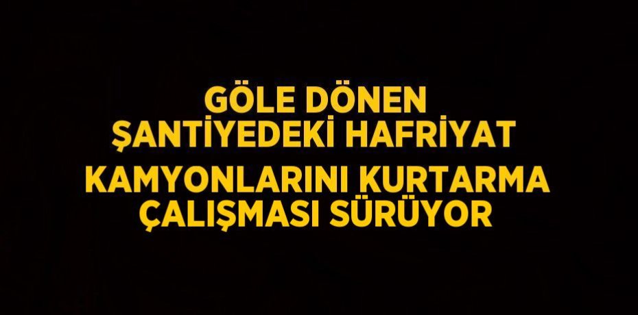 GÖLE DÖNEN ŞANTİYEDEKİ HAFRİYAT KAMYONLARINI KURTARMA ÇALIŞMASI SÜRÜYOR