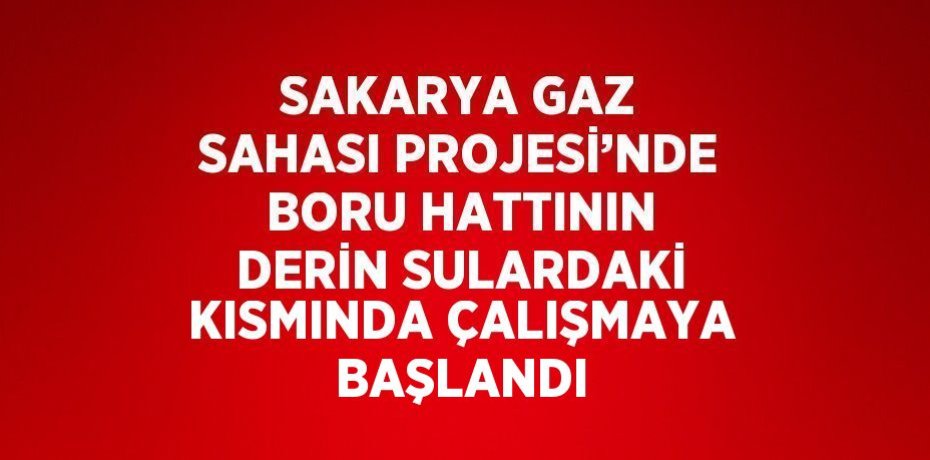 SAKARYA GAZ SAHASI PROJESİ’NDE BORU HATTININ DERİN SULARDAKİ KISMINDA ÇALIŞMAYA BAŞLANDI
