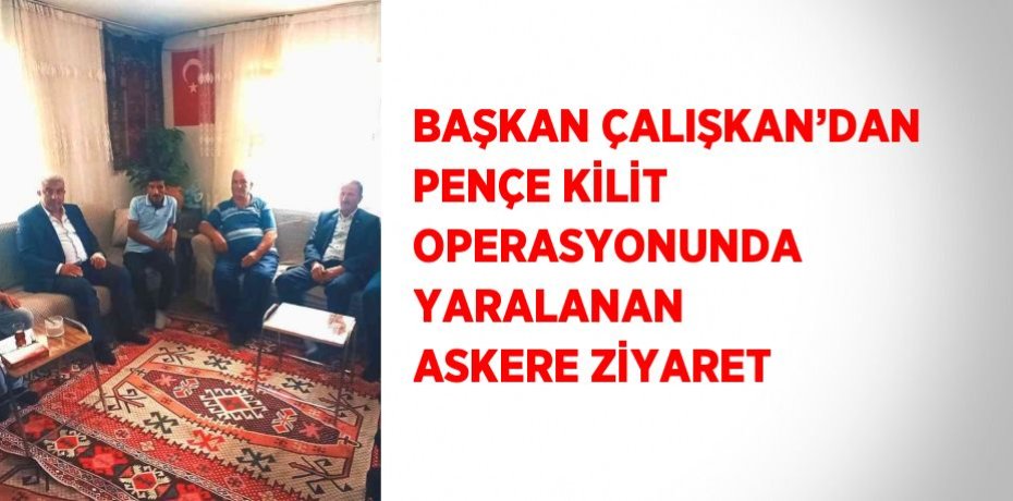 BAŞKAN ÇALIŞKAN’DAN PENÇE KİLİT OPERASYONUNDA YARALANAN ASKERE ZİYARET