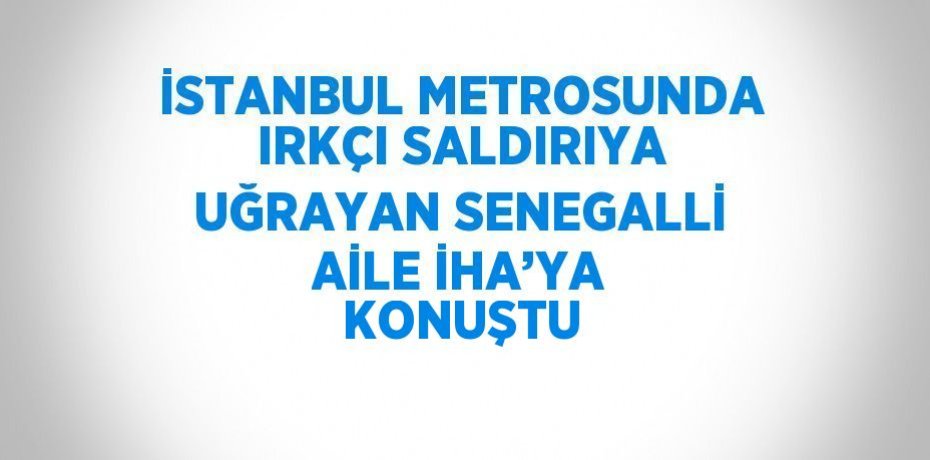 İSTANBUL METROSUNDA IRKÇI SALDIRIYA UĞRAYAN SENEGALLİ AİLE İHA’YA KONUŞTU