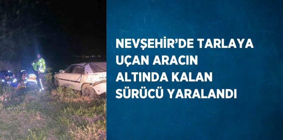 NEVŞEHİR’DE TARLAYA UÇAN ARACIN ALTINDA KALAN SÜRÜCÜ YARALANDI