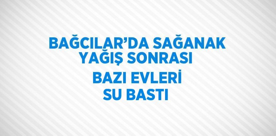 BAĞCILAR’DA SAĞANAK YAĞIŞ SONRASI BAZI EVLERİ SU BASTI