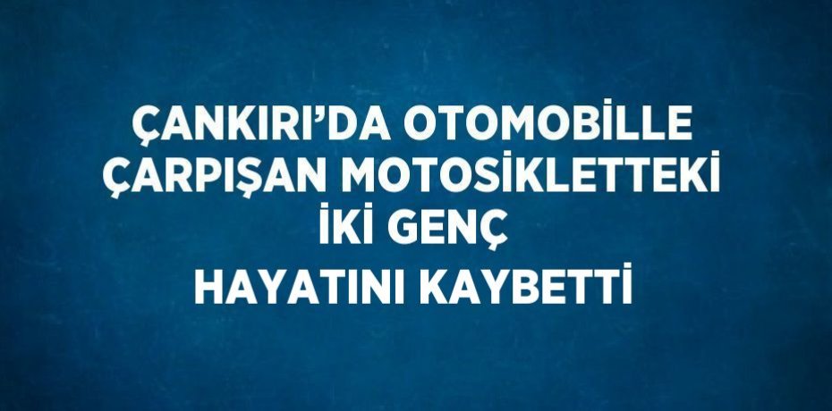 ÇANKIRI’DA OTOMOBİLLE ÇARPIŞAN MOTOSİKLETTEKİ İKİ GENÇ HAYATINI KAYBETTİ