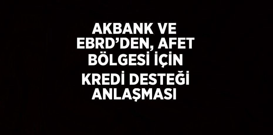 AKBANK VE EBRD’DEN, AFET BÖLGESİ İÇİN KREDİ DESTEĞİ ANLAŞMASI