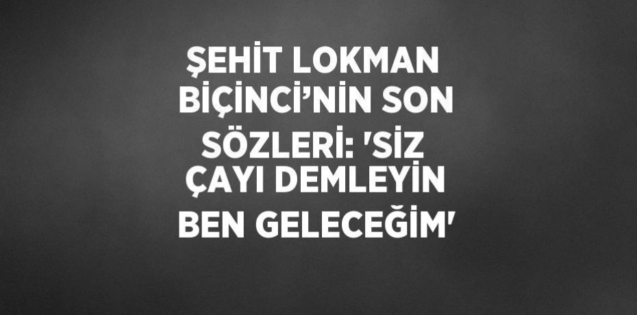 ŞEHİT LOKMAN BİÇİNCİ’NİN SON SÖZLERİ: 'SİZ ÇAYI DEMLEYİN BEN GELECEĞİM'