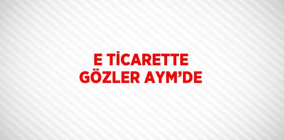 E TİCARETTE GÖZLER AYM’DE