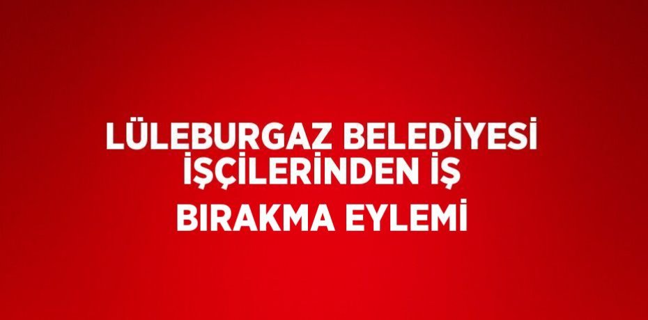 LÜLEBURGAZ BELEDİYESİ İŞÇİLERİNDEN İŞ BIRAKMA EYLEMİ