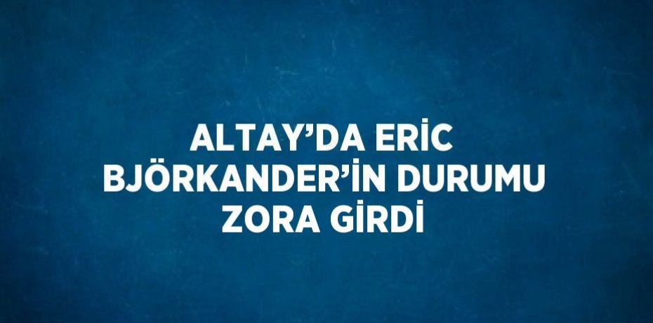 ALTAY’DA ERİC BJÖRKANDER’İN DURUMU ZORA GİRDİ