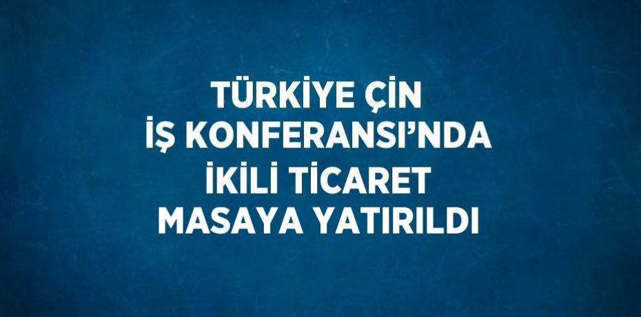 TÜRKİYE ÇİN İŞ KONFERANSI’NDA İKİLİ TİCARET MASAYA YATIRILDI