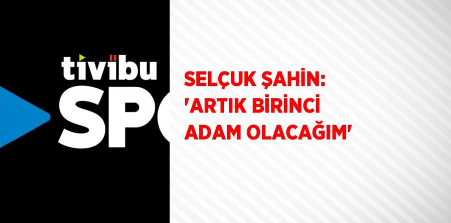 SELÇUK ŞAHİN: 'ARTIK BİRİNCİ ADAM OLACAĞIM'