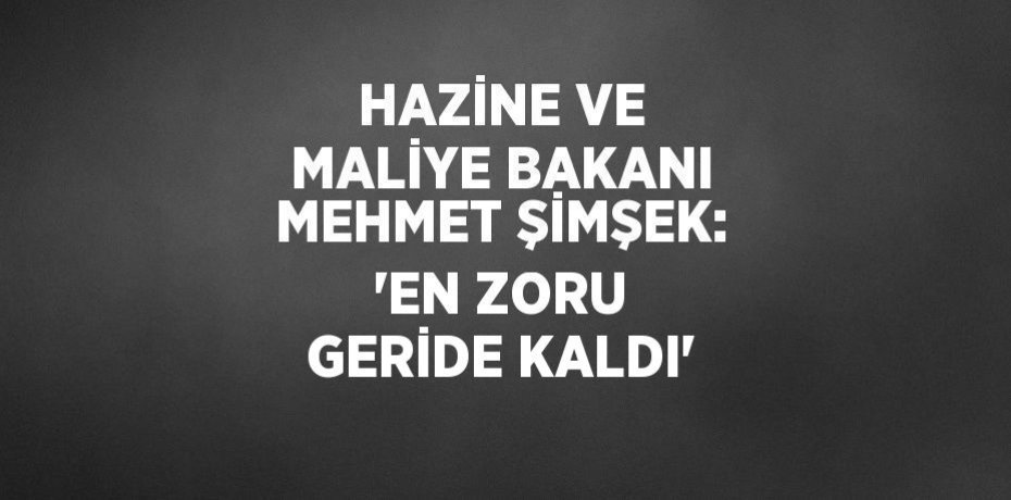 HAZİNE VE MALİYE BAKANI MEHMET ŞİMŞEK: 'EN ZORU GERİDE KALDI'