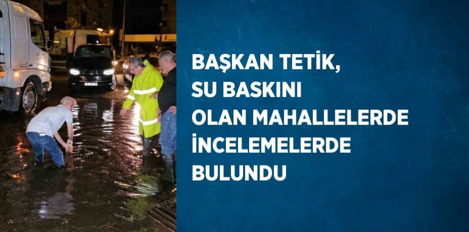 BAŞKAN TETİK, SU BASKINI OLAN MAHALLELERDE İNCELEMELERDE BULUNDU