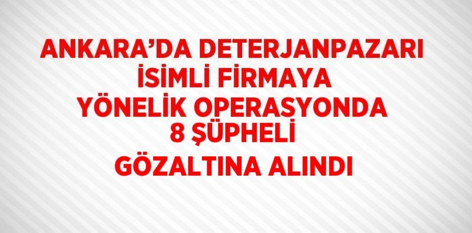 ANKARA’DA DETERJANPAZARI İSİMLİ FİRMAYA YÖNELİK OPERASYONDA 8 ŞÜPHELİ GÖZALTINA ALINDI