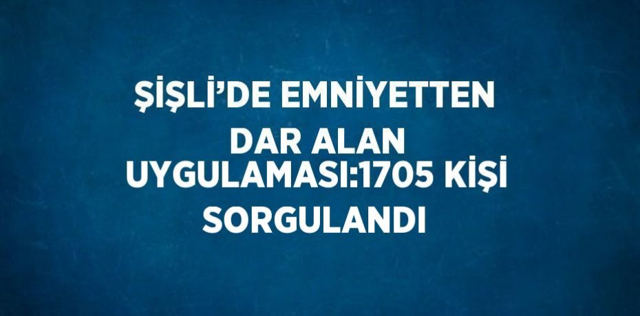 ŞİŞLİ’DE EMNİYETTEN DAR ALAN UYGULAMASI:1705 KİŞİ SORGULANDI