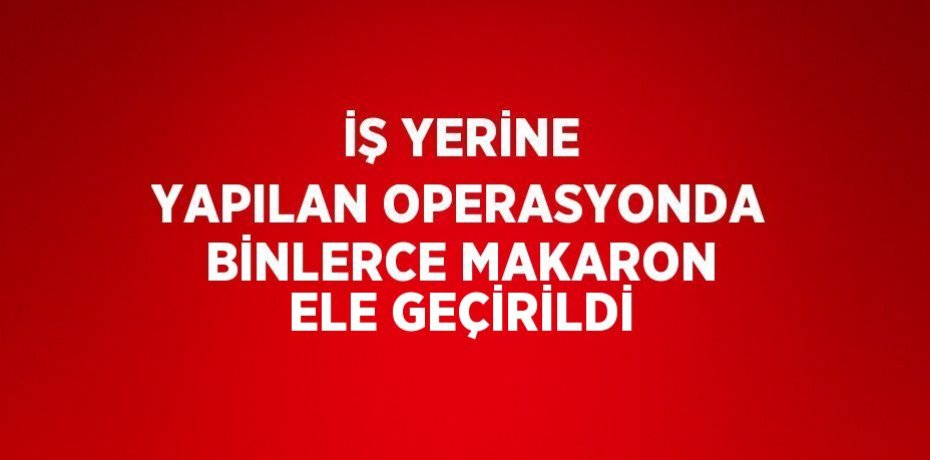 İŞ YERİNE YAPILAN OPERASYONDA BİNLERCE MAKARON ELE GEÇİRİLDİ