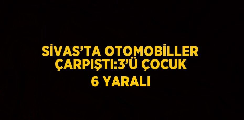 SİVAS’TA OTOMOBİLLER ÇARPIŞTI:3’Ü ÇOCUK 6 YARALI