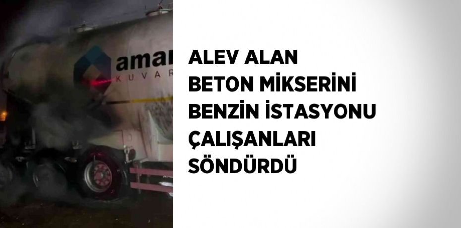 ALEV ALAN BETON MİKSERİNİ BENZİN İSTASYONU ÇALIŞANLARI SÖNDÜRDÜ
