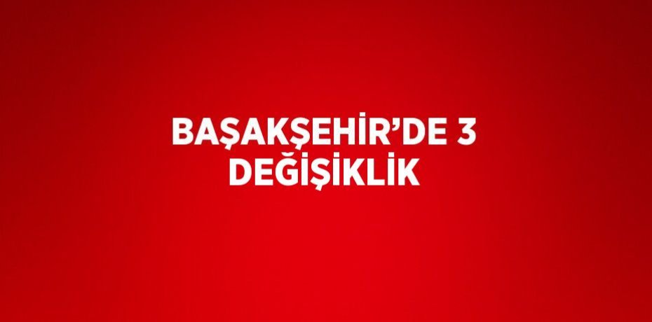 BAŞAKŞEHİR’DE 3 DEĞİŞİKLİK
