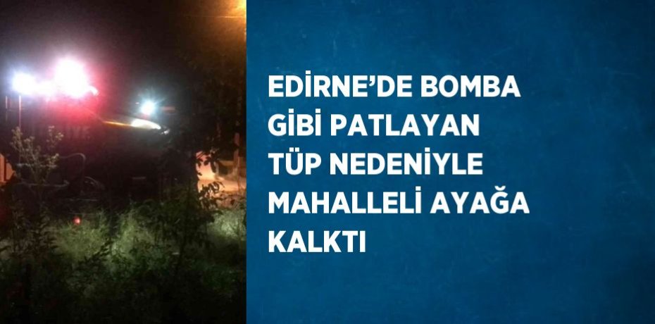 EDİRNE’DE BOMBA GİBİ PATLAYAN TÜP NEDENİYLE MAHALLELİ AYAĞA KALKTI