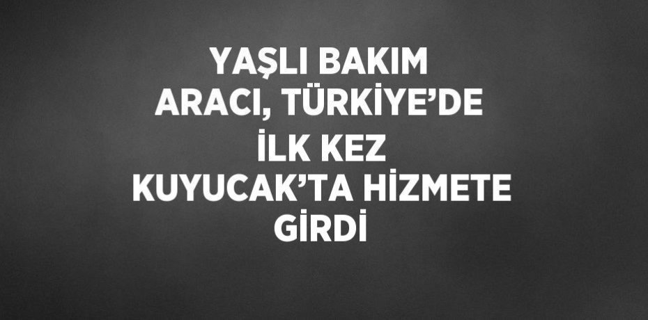 YAŞLI BAKIM ARACI, TÜRKİYE’DE İLK KEZ KUYUCAK’TA HİZMETE GİRDİ