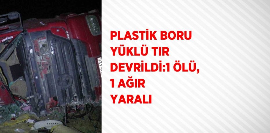 PLASTİK BORU YÜKLÜ TIR DEVRİLDİ:1 ÖLÜ, 1 AĞIR YARALI