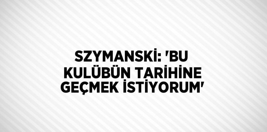 SZYMANSKİ: 'BU KULÜBÜN TARİHİNE GEÇMEK İSTİYORUM'