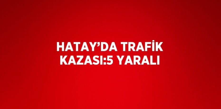 HATAY’DA TRAFİK KAZASI:5 YARALI