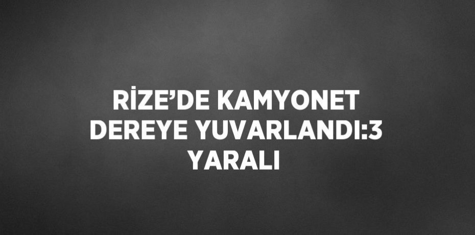 RİZE’DE KAMYONET DEREYE YUVARLANDI:3 YARALI
