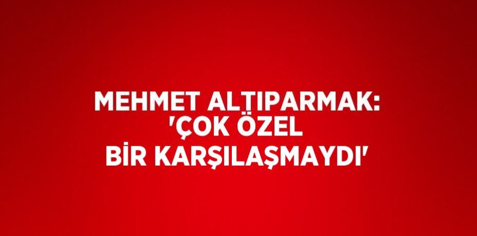 MEHMET ALTIPARMAK: 'ÇOK ÖZEL BİR KARŞILAŞMAYDI'