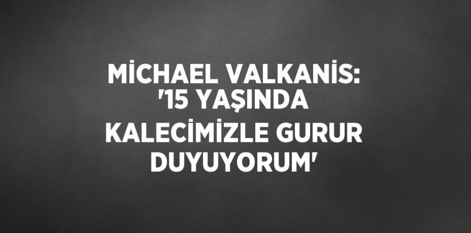 MİCHAEL VALKANİS: '15 YAŞINDA KALECİMİZLE GURUR DUYUYORUM'