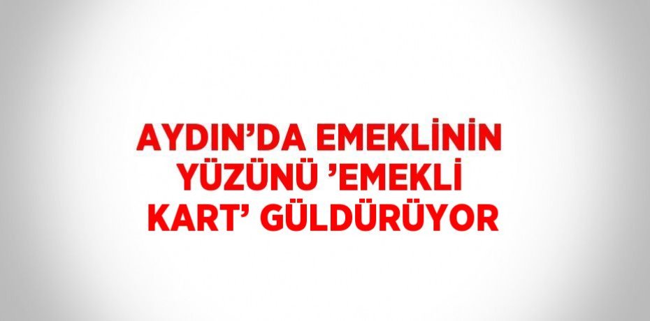 AYDIN’DA EMEKLİNİN YÜZÜNÜ ’EMEKLİ KART’ GÜLDÜRÜYOR