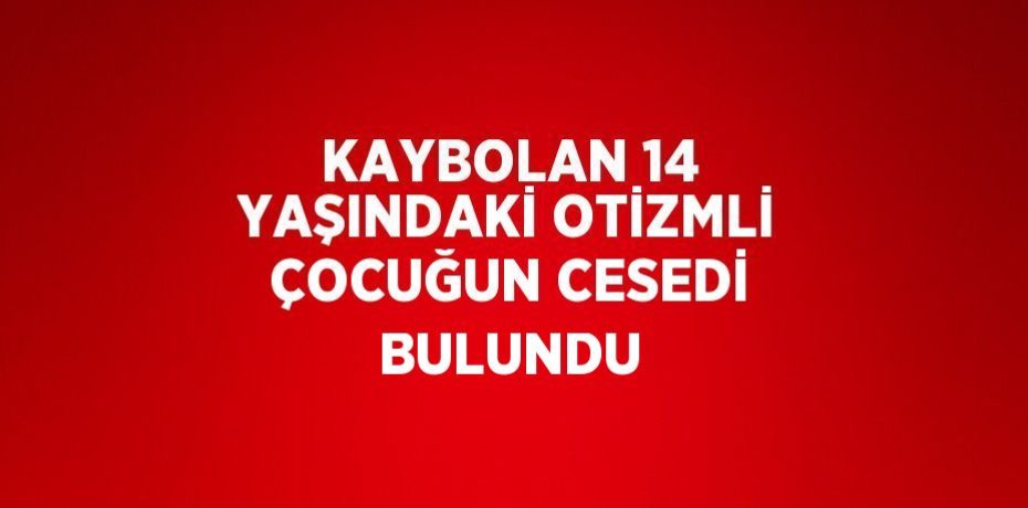 KAYBOLAN 14 YAŞINDAKİ OTİZMLİ ÇOCUĞUN CESEDİ BULUNDU