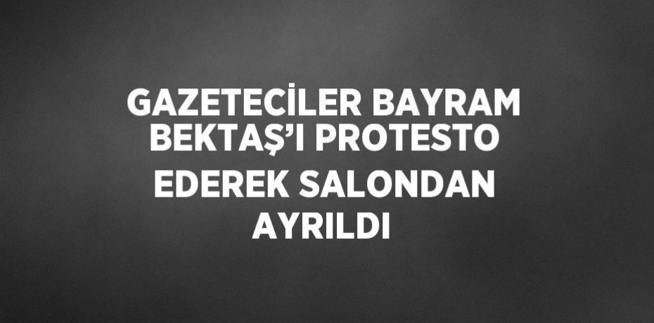 GAZETECİLER BAYRAM BEKTAŞ’I PROTESTO EDEREK SALONDAN AYRILDI