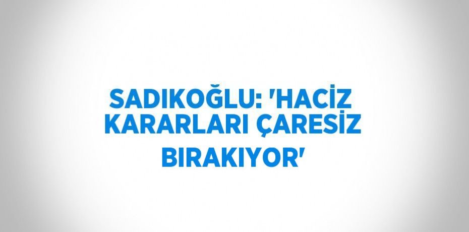 SADIKOĞLU: 'HACİZ KARARLARI ÇARESİZ BIRAKIYOR'