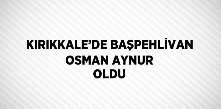 KIRIKKALE’DE BAŞPEHLİVAN OSMAN AYNUR OLDU