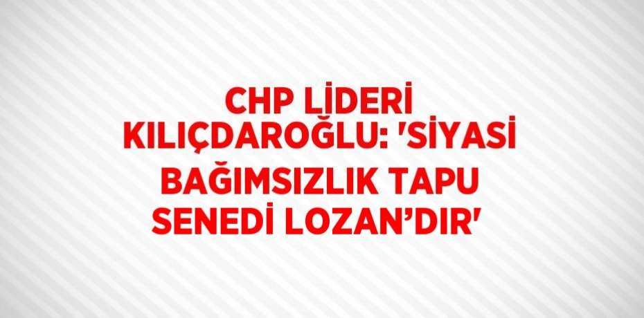 CHP LİDERİ KILIÇDAROĞLU: 'SİYASİ BAĞIMSIZLIK TAPU SENEDİ LOZAN’DIR'