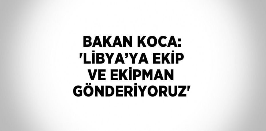 BAKAN KOCA: 'LİBYA’YA EKİP VE EKİPMAN GÖNDERİYORUZ'